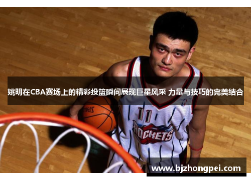 姚明在CBA赛场上的精彩投篮瞬间展现巨星风采 力量与技巧的完美结合