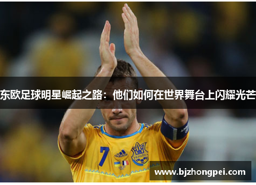 东欧足球明星崛起之路：他们如何在世界舞台上闪耀光芒