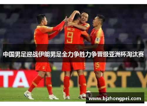 中国男足迎战伊朗男足全力争胜力争晋级亚洲杯淘汰赛