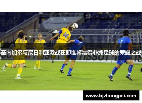 塞内加尔与尼日利亚激战在即谁将赢得非洲足球的荣耀之战